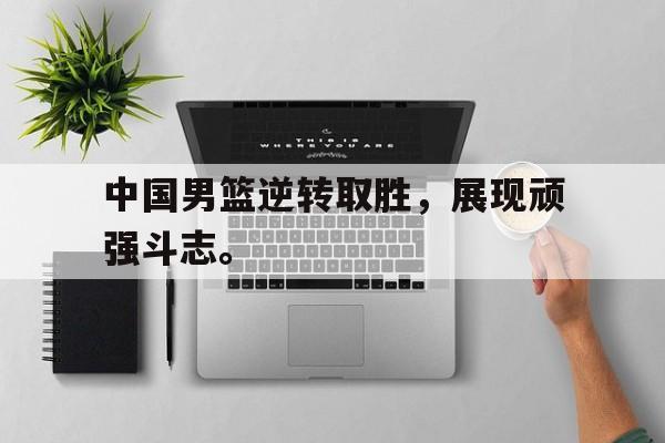 开元体育官网-中国男篮逆转取胜，展现顽强斗志。