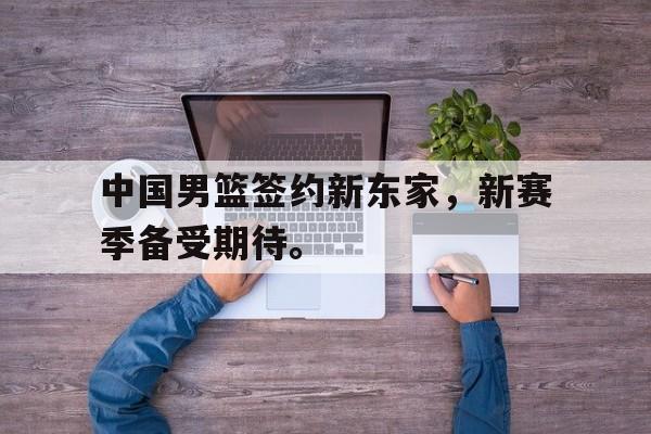 开元体育官方网站-中国男篮签约新东家，新赛季备受期待。