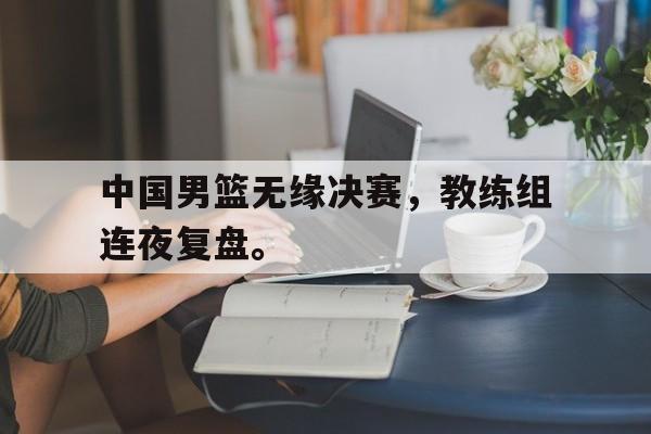 开元体育官网-中国男篮无缘决赛，教练组连夜复盘。