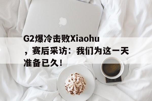开元体育官网-G2爆冷击败Xiaohu，赛后采访：我们为这一天准备已久！