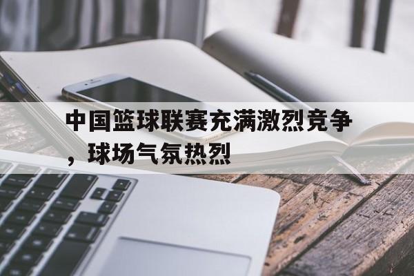 开元体育官方网站-中国篮球联赛充满激烈竞争，球场气氛热烈