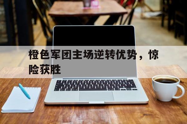 开元体育官方网站-橙色军团主场逆转优势，惊险获胜
