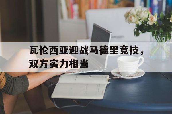 开元体育-瓦伦西亚迎战马德里竞技，双方实力相当