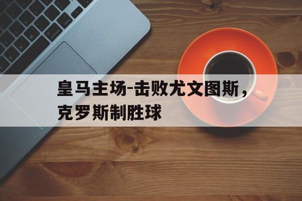 开元体育官方网站-皇马主场-击败尤文图斯，克罗斯制胜球