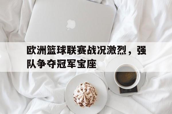 开元体育官网-欧洲篮球联赛战况激烈，强队争夺冠军宝座