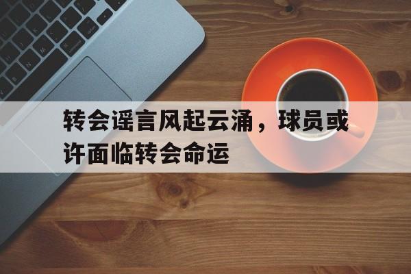 开元体育官方网站-转会谣言风起云涌，球员或许面临转会命运