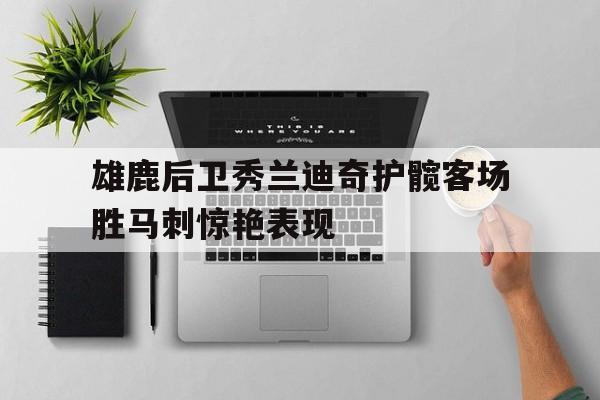 开元体育-雄鹿后卫秀兰迪奇护髋客场胜马刺惊艳表现