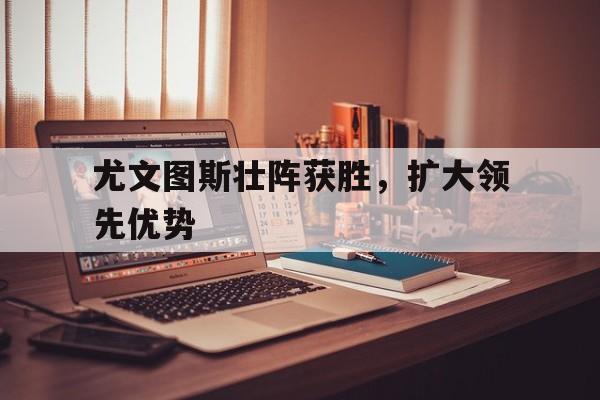 开元体育官网-尤文图斯壮阵获胜，扩大领先优势