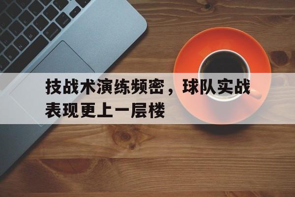 开元体育-技战术演练频密，球队实战表现更上一层楼